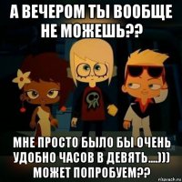 а вечером ты вообще не можешь?? мне просто было бы очень удобно часов в девять....))) может попробуем??