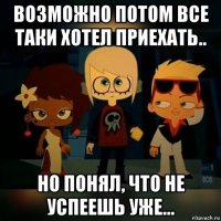 возможно потом все таки хотел приехать.. но понял, что не успеешь уже...