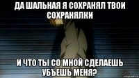 да шальная я сохранял твои сохранялки и что ты со мной сделаешь убъешь меня?