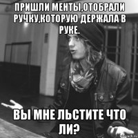 пришли менты,отобрали ручку,которую держала в руке. вы мне льстите что ли?
