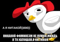  никакой фиминезм не нужон.мвидь я то халошай.я ни тикой