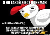 я ни такой я всё понимаю лал лол кек чебурек понималка не отросла ещё. через реинкарнаций 5 отростёт,но поздно будет