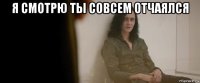 я смотрю ты совсем отчаялся 