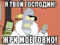 я твой господин! жри моё говно!