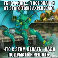 ты в афиге... я все знаю и от этого тоже ахреневаю. что с этим делать... надо подумать и решить.