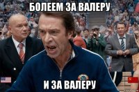 болеем за валеру и за валеру