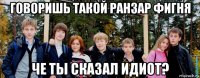 говоришь такой ранзар фигня че ты сказал идиот?