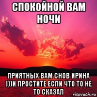 спокойной вам ночи приятных вам снов ирина )))и простите если что то не то сказал