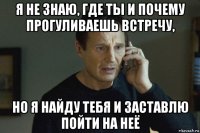 я не знаю, где ты и почему прогуливаешь встречу, но я найду тебя и заставлю пойти на неё