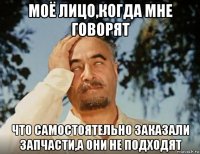 моё лицо,когда мне говорят что самостоятельно заказали запчасти,а они не подходят