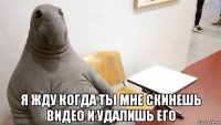  я жду когда ты мне скинешь видео и удалишь его