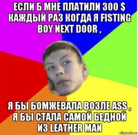 если б мне платили 300 $ каждый раз когда я fisting boy next door , я бы бомжевала возле ass , я бы стала самой бедной из leather man