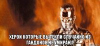  херои которые вытекли случайно из гандонов,не умирают