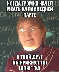 когда громка начел ржать на последней парте и твой друг выкрикнул ты шлю***ха