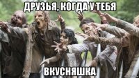 друзья, когда у тебя вкусняшка