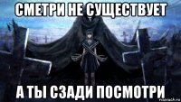 сметри не существует а ты сзади посмотри