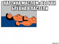 картина маслом: вы как брёвна в пастели 