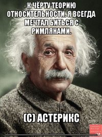к чёрту теорию относительности. я всегда мечтал биться с римлянами. (с) астерикс ________________