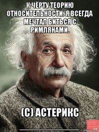 к чёрту теорию относительности. я всегда мечтал биться с римлянами. (с) астерикс __________