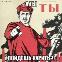 а ты пойдёшь курить?!