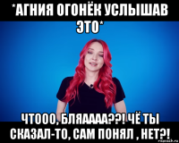 *агния огонёк услышав это* чтооо, бляаааа??! чё ты сказал-то, сам понял , нет?!