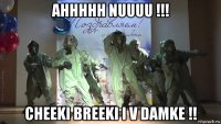 ahhhhh nuuuu !!! cheeki breeki i v damke !!