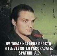  - ну, такая история просто... я тебе её хотел рассказать, братишка...