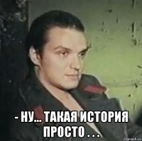  - ну... такая история просто . . .