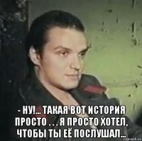  - ну!... такая вот история просто . . . я просто хотел, чтобы ты её послушал...