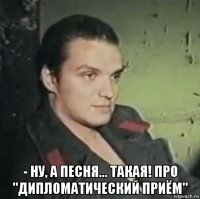 - ну, а песня... такая! про "дипломатический приём"