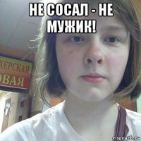 не сосал - не мужик! 