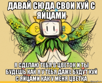 давай сюда свои хуй с яйцами я сделаю тебя в цветок и ты будешь как я у тебя даже будут хуй с яйцами как у меня цветка