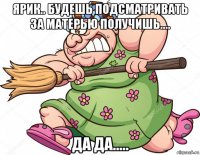 ярик.. будешь подсматривать за матерью получишь.... да да.....