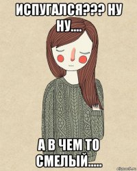 испугался??? ну ну.... а в чем то смелый.....