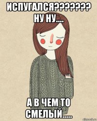 испугался??????? ну ну.... а в чем то смелый.....
