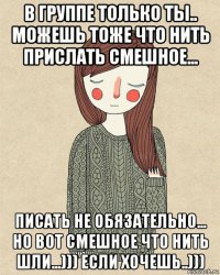 в группе только ты.. можешь тоже что нить прислать смешное... писать не обязательно... но вот смешное что нить шли...))) если хочешь..)))