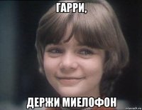 гарри, держи миелофон
