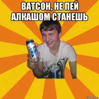 ватсон, не пей алкашом станешь 