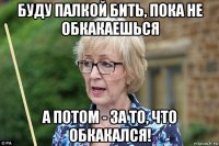 буду палкой бить, пока не обкакаешься а потом - за то, что обкакался!