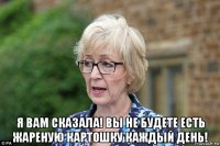  я вам сказала! вы не будете есть жареную картошку каждый день!