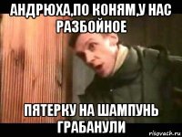андрюха,по коням,у нас разбойное пятерку на шампунь грабанули