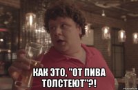  как это, "от пива толстеют"?!
