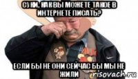 суки, как вы можете такое в интернете писать? если бы не они сейчас бы мы не жили