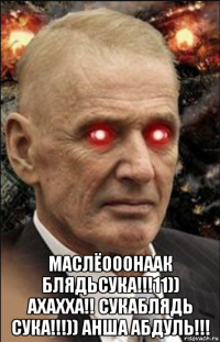  маслёооонаак блядьсука!!!11)) ахахха!! сукаблядь сука!!!)) анша абдуль!!!