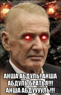  анша абдуль! анша абдуль братья!!! анша абдууууль!!!