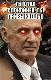 ты стал спокойней. ты привыкаешь!) 