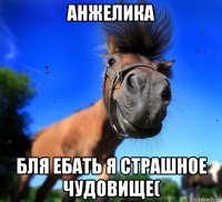 анжелика бля ебать я страшное чудовище(