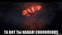  та вот ты какая! сколопеня!)