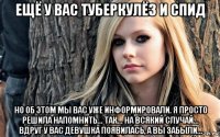 ещё у вас туберкулёз и спид но об этом мы вас уже информировали. я просто решила напомнить... так... на всякий случай... вдруг у вас девушка появилась, а вы забыли...