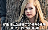  малышь, да я чисто попробовал бочку! бочку затягхай